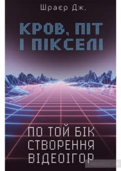 «Кров, піт і пікселі. Тріумфальні та бурхливі історії по той бік створення відеоігор» Джейсон Шраєр